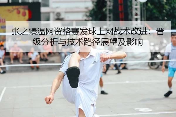 张之臻温网资格赛发球上网战术改进：晋级分析与技术路径展望及影响