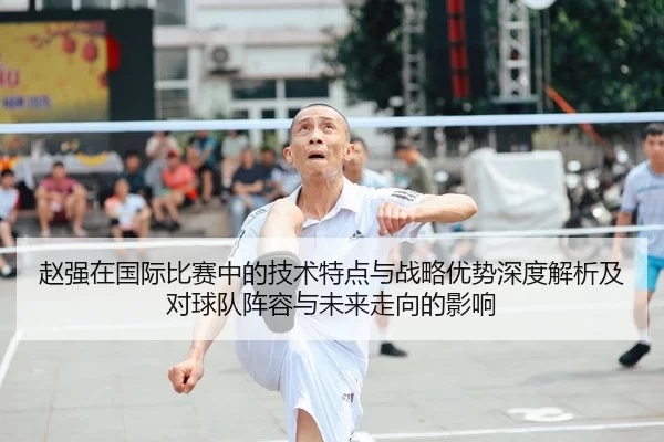 赵强在国际比赛中的技术特点与战略优势深度解析及对球队阵容与未来走向的影响