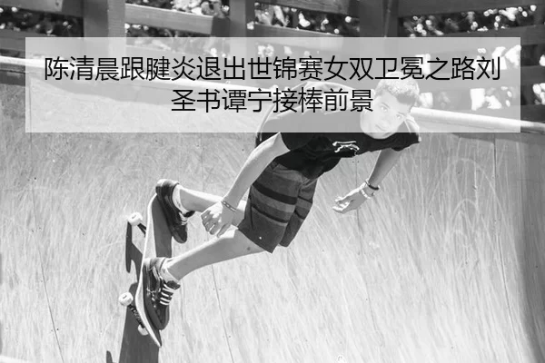 陈清晨跟腱炎退出世锦赛女双卫冕之路刘圣书谭宁接棒前景