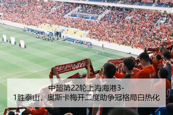 中超第22轮上海海港3-1胜泰山，奥斯卡梅开二度助争冠格局白热化